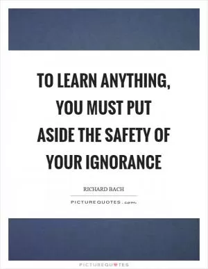 To learn anything, you must put aside the safety of your ignorance Picture Quote #1