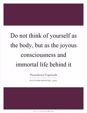 Do not think of yourself as the body, but as the joyous consciousness and immortal life behind it Picture Quote #1