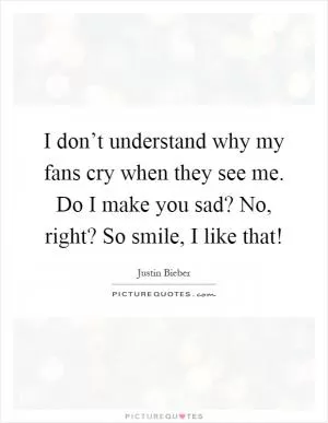 I don’t understand why my fans cry when they see me. Do I make you sad? No, right? So smile, I like that! Picture Quote #1