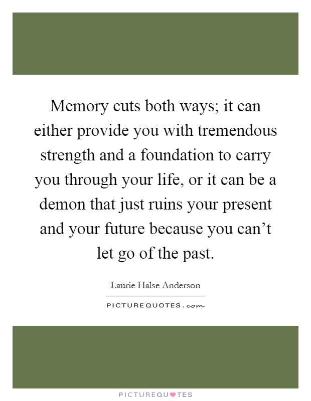 Memory cuts both ways; it can either provide you with tremendous strength and a foundation to carry you through your life, or it can be a demon that just ruins your present and your future because you can't let go of the past Picture Quote #1
