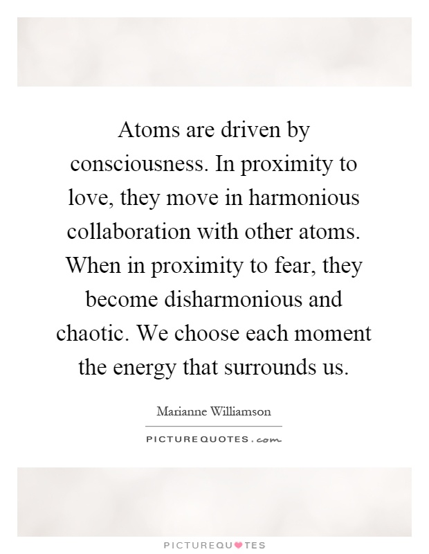 Atoms are driven by consciousness. In proximity to love, they move in harmonious collaboration with other atoms. When in proximity to fear, they become disharmonious and chaotic. We choose each moment the energy that surrounds us Picture Quote #1