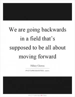 We are going backwards in a field that’s supposed to be all about moving forward Picture Quote #1