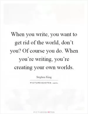 When you write, you want to get rid of the world, don’t you? Of course you do. When you’re writing, you’re creating your own worlds Picture Quote #1