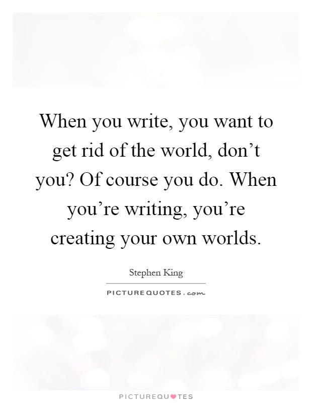 When you write, you want to get rid of the world, don't you? Of course you do. When you're writing, you're creating your own worlds Picture Quote #1