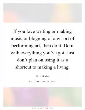 If you love writing or making music or blogging or any sort of performing art, then do it. Do it with everything you’ve got. Just don’t plan on using it as a shortcut to making a living Picture Quote #1