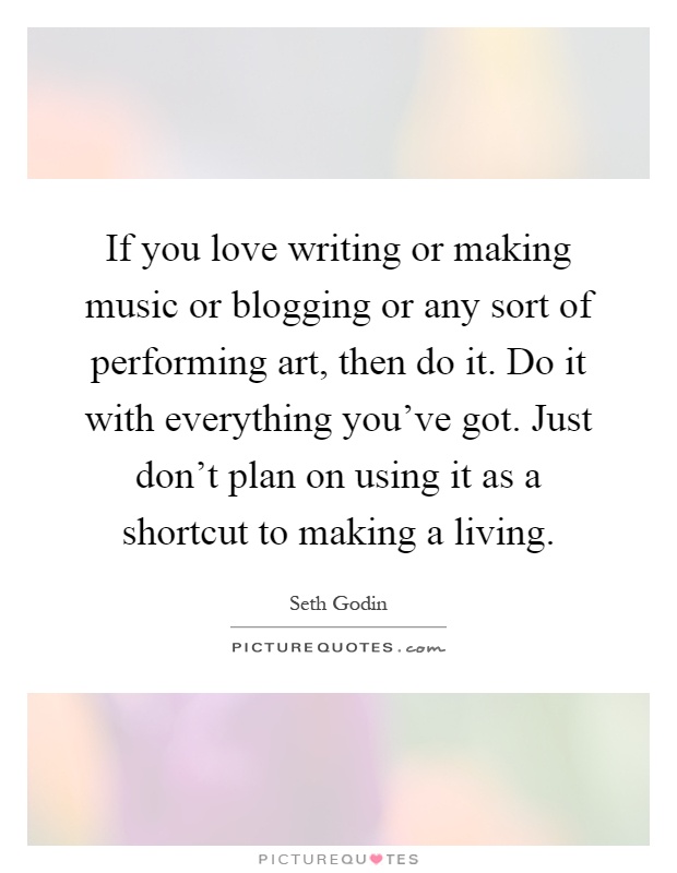 If you love writing or making music or blogging or any sort of performing art, then do it. Do it with everything you've got. Just don't plan on using it as a shortcut to making a living Picture Quote #1