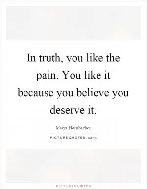 In truth, you like the pain. You like it because you believe you deserve it Picture Quote #1