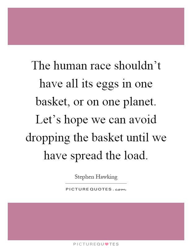 The human race shouldn't have all its eggs in one basket, or on one planet. Let's hope we can avoid dropping the basket until we have spread the load Picture Quote #1