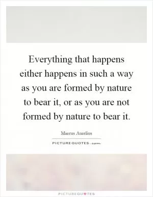 Everything that happens either happens in such a way as you are formed by nature to bear it, or as you are not formed by nature to bear it Picture Quote #1
