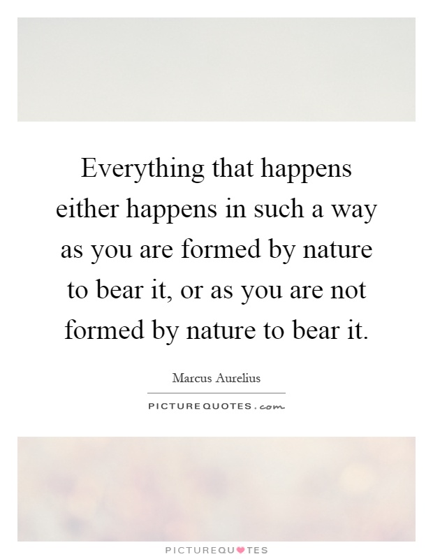 Everything that happens either happens in such a way as you are formed by nature to bear it, or as you are not formed by nature to bear it Picture Quote #1