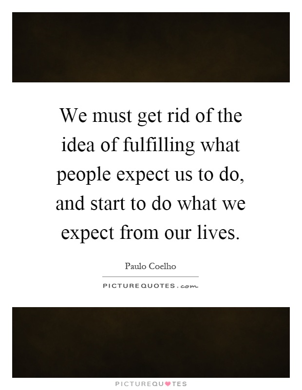 We must get rid of the idea of fulfilling what people expect us to do, and start to do what we expect from our lives Picture Quote #1