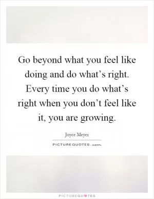 Go beyond what you feel like doing and do what’s right. Every time you do what’s right when you don’t feel like it, you are growing Picture Quote #1