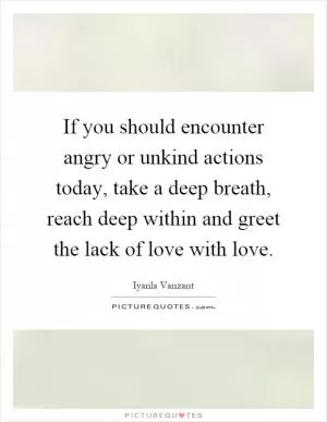 If you should encounter angry or unkind actions today, take a deep breath, reach deep within and greet the lack of love with love Picture Quote #1