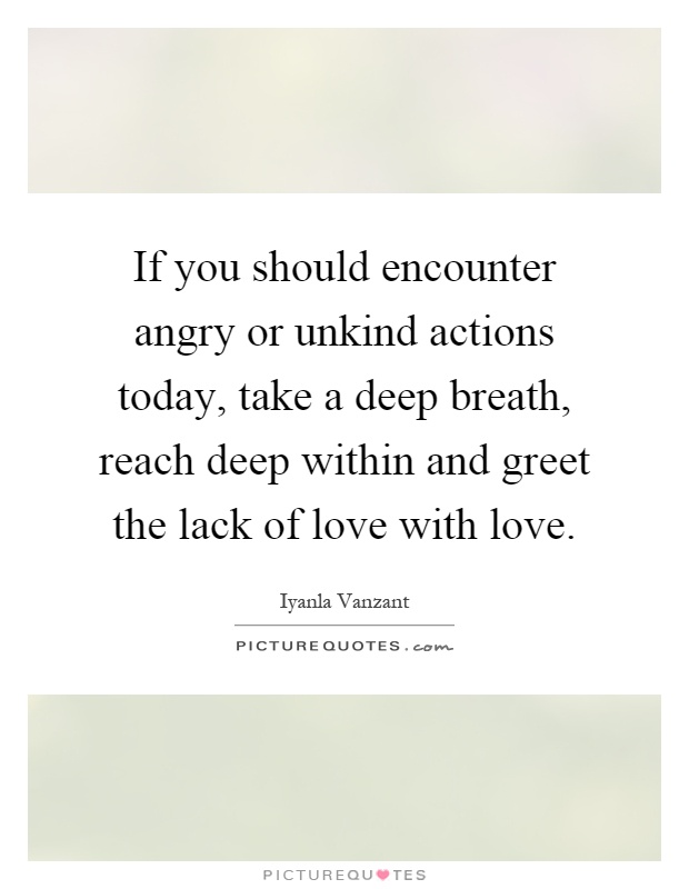 If you should encounter angry or unkind actions today, take a deep breath, reach deep within and greet the lack of love with love Picture Quote #1