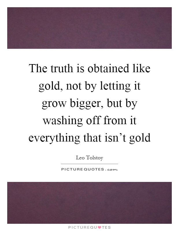 The truth is obtained like gold, not by letting it grow bigger, but by washing off from it everything that isn't gold Picture Quote #1