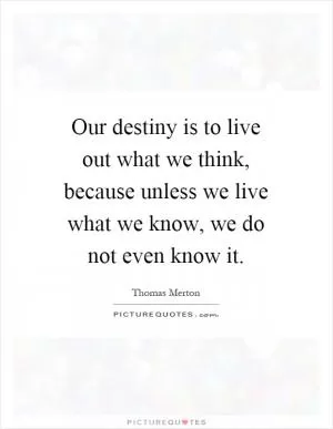 Our destiny is to live out what we think, because unless we live what we know, we do not even know it Picture Quote #1