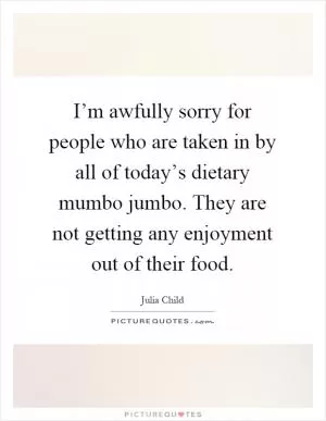 I’m awfully sorry for people who are taken in by all of today’s dietary mumbo jumbo. They are not getting any enjoyment out of their food Picture Quote #1