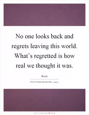 No one looks back and regrets leaving this world. What’s regretted is how real we thought it was Picture Quote #1
