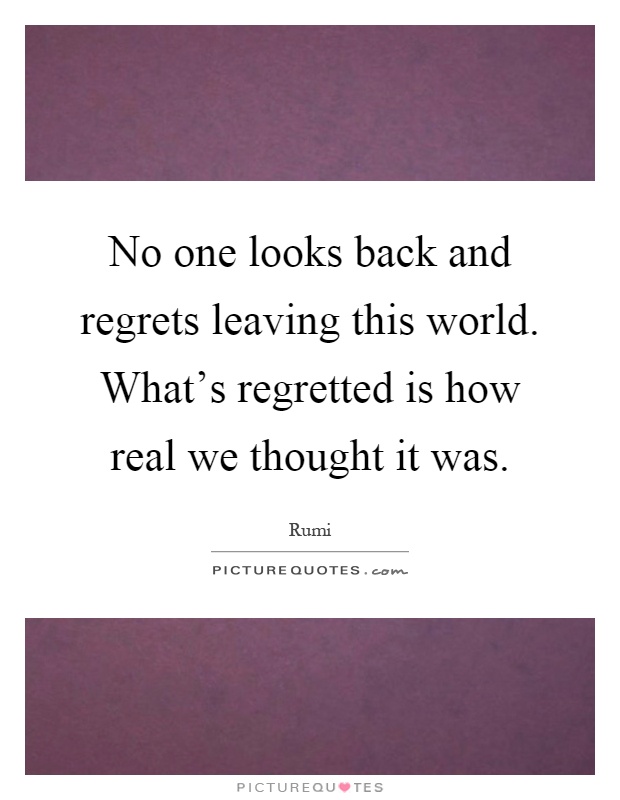 No one looks back and regrets leaving this world. What's regretted is how real we thought it was Picture Quote #1