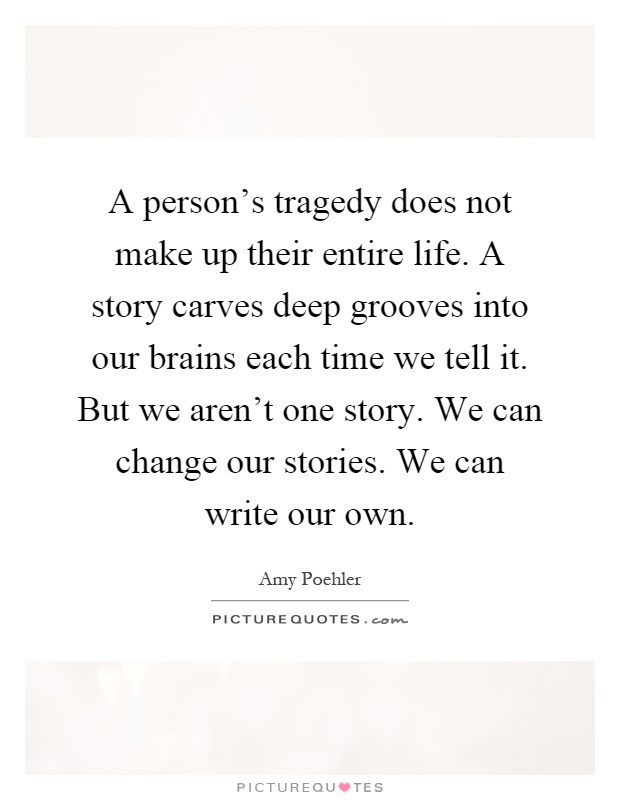A person's tragedy does not make up their entire life. A story carves deep grooves into our brains each time we tell it. But we aren't one story. We can change our stories. We can write our own Picture Quote #1