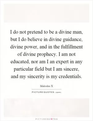 I do not pretend to be a divine man, but I do believe in divine guidance, divine power, and in the fulfillment of divine prophecy. I am not educated, nor am I an expert in any particular field but I am sincere, and my sincerity is my credentials Picture Quote #1