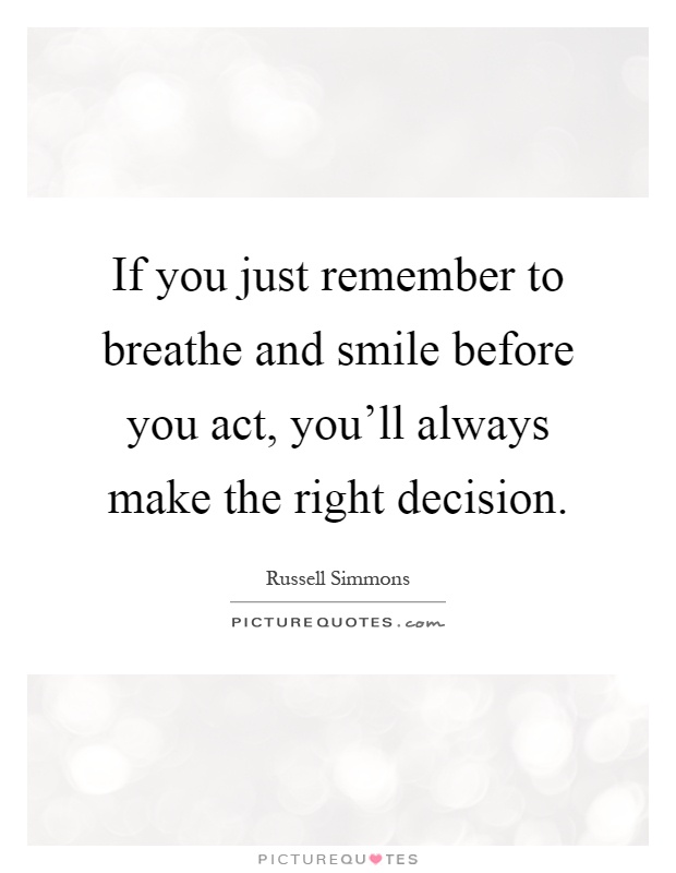 If you just remember to breathe and smile before you act, you'll always make the right decision Picture Quote #1