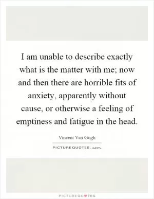 I am unable to describe exactly what is the matter with me; now and then there are horrible fits of anxiety, apparently without cause, or otherwise a feeling of emptiness and fatigue in the head Picture Quote #1