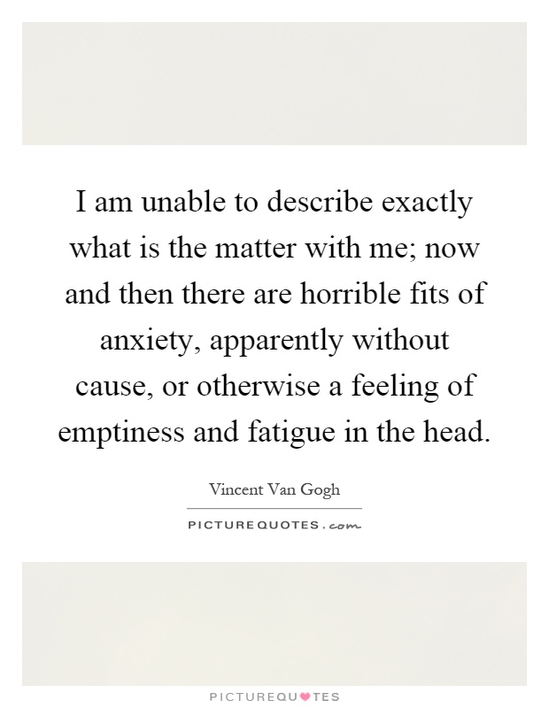I am unable to describe exactly what is the matter with me; now and then there are horrible fits of anxiety, apparently without cause, or otherwise a feeling of emptiness and fatigue in the head Picture Quote #1