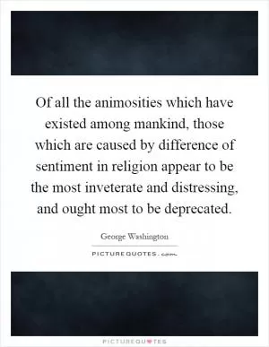 Of all the animosities which have existed among mankind, those which are caused by difference of sentiment in religion appear to be the most inveterate and distressing, and ought most to be deprecated Picture Quote #1