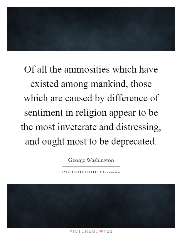 Of all the animosities which have existed among mankind, those which are caused by difference of sentiment in religion appear to be the most inveterate and distressing, and ought most to be deprecated Picture Quote #1