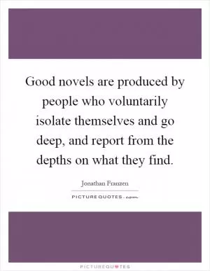 Good novels are produced by people who voluntarily isolate themselves and go deep, and report from the depths on what they find Picture Quote #1