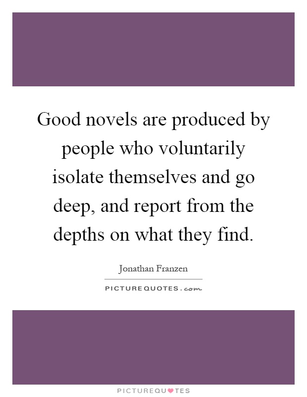 Good novels are produced by people who voluntarily isolate themselves and go deep, and report from the depths on what they find Picture Quote #1