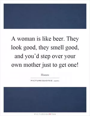 A woman is like beer. They look good, they smell good, and you’d step over your own mother just to get one! Picture Quote #1