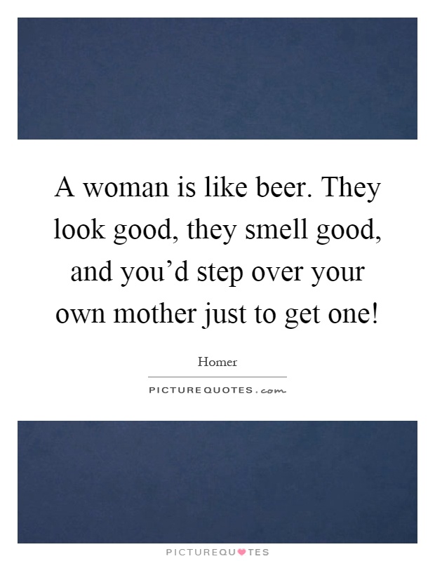 A woman is like beer. They look good, they smell good, and you'd step over your own mother just to get one! Picture Quote #1