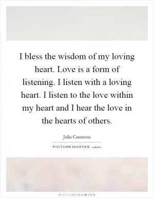 I bless the wisdom of my loving heart. Love is a form of listening. I listen with a loving heart. I listen to the love within my heart and I hear the love in the hearts of others Picture Quote #1