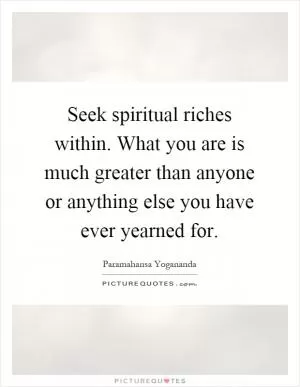 Seek spiritual riches within. What you are is much greater than anyone or anything else you have ever yearned for Picture Quote #1