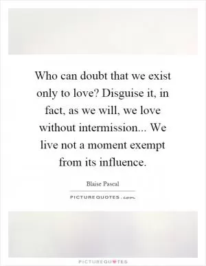 Who can doubt that we exist only to love? Disguise it, in fact, as we will, we love without intermission... We live not a moment exempt from its influence Picture Quote #1