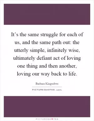 It’s the same struggle for each of us, and the same path out: the utterly simple, infinitely wise, ultimately defiant act of loving one thing and then another, loving our way back to life Picture Quote #1