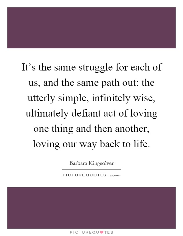 It's the same struggle for each of us, and the same path out: the utterly simple, infinitely wise, ultimately defiant act of loving one thing and then another, loving our way back to life Picture Quote #1