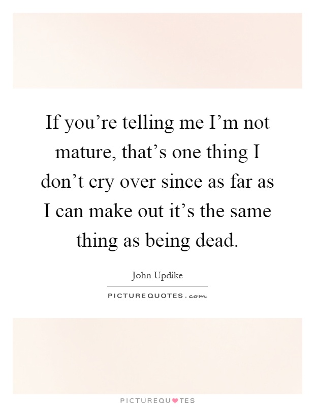 If you're telling me I'm not mature, that's one thing I don't cry over since as far as I can make out it's the same thing as being dead Picture Quote #1