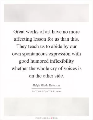 Great works of art have no more affecting lesson for us than this. They teach us to abide by our own spontaneous expression with good humored inflexibility whether the whole cry of voices is on the other side Picture Quote #1