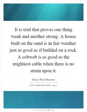 It is trial that proves one thing weak and another strong. A house built on the sand is in fair weather just as good as if builded on a rock. A cobweb is as good as the mightiest cable when there is no strain upon it Picture Quote #1