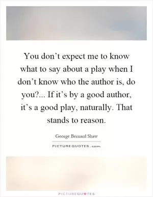 You don’t expect me to know what to say about a play when I don’t know who the author is, do you?... If it’s by a good author, it’s a good play, naturally. That stands to reason Picture Quote #1