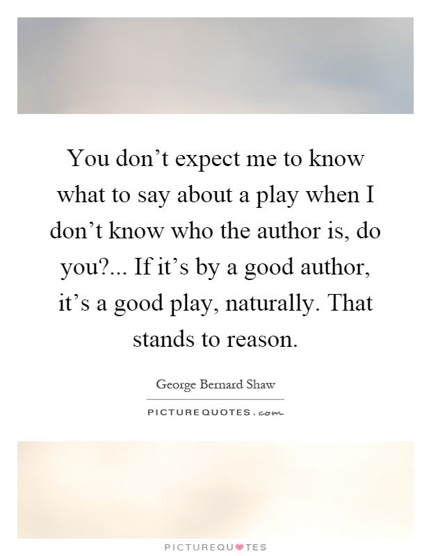 You don't expect me to know what to say about a play when I don't know who the author is, do you?... If it's by a good author, it's a good play, naturally. That stands to reason Picture Quote #1