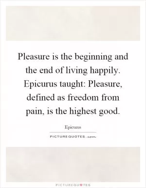 Pleasure is the beginning and the end of living happily. Epicurus taught: Pleasure, defined as freedom from pain, is the highest good Picture Quote #1