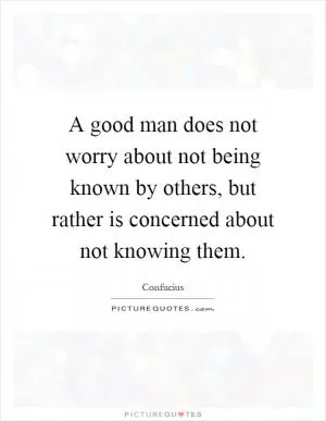A good man does not worry about not being known by others, but rather is concerned about not knowing them Picture Quote #1