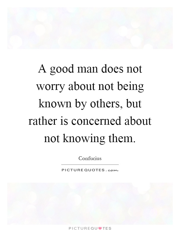 A good man does not worry about not being known by others, but rather is concerned about not knowing them Picture Quote #1