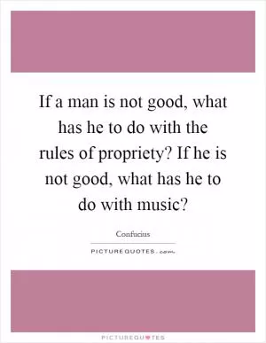 If a man is not good, what has he to do with the rules of propriety? If he is not good, what has he to do with music? Picture Quote #1