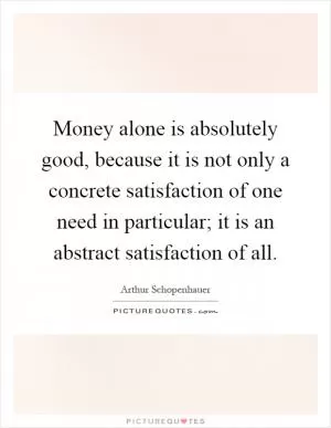 Money alone is absolutely good, because it is not only a concrete satisfaction of one need in particular; it is an abstract satisfaction of all Picture Quote #1