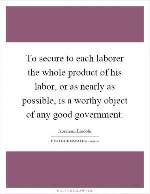 To secure to each laborer the whole product of his labor, or as nearly as possible, is a worthy object of any good government Picture Quote #1